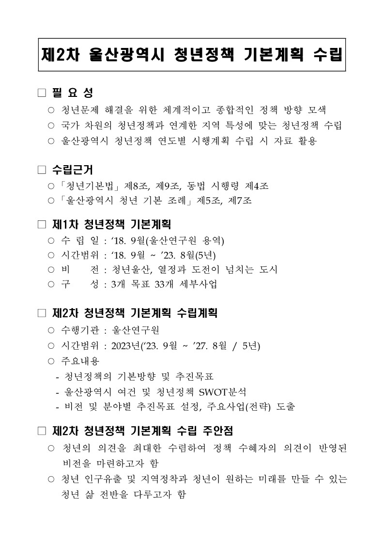 [제 2차 울산광역시 청년정책 기본계획 수립] □ 필요성 : ○ 청년문제 해결을 위한 체계적이고 종합적인 정책 방향 모색 ○ 국가 차원의 청년정책과 연계한 지역 특성에 맞는 청년정책 수립 ○ 울산광역시 청년정책 연도별 시행계획 수립 시 자료 활용 □ 수립근거 : ○ 「청년기본법」 제8조, 제9조, 동법 시행령 제4조 ○ 「울산광역시 청년 기본 조례」 제5조, 제7조 □ 제 1차 청년정책 기본계획 : ○ 수립일 : '18. 9월(울산연구원 용역) ○ 시간범위 : '18. 9월 ~ '23. 8월(5년) ○ 비전 : 청년울산, 열정과 도전이 넘치는 도시 ○ 구성 : 3개 목표 33개 세부사업 □ 제 2차 청년정책 기본계획 수립계획 : ○ 수행기관 : 울산연구원 ○ 시간범위 : 2023년('23. 9월 ~ '27. 8월 / 5년) ○ 주요내용 : - 청년정책의 기본방향 및 추진목표 - 울산광역시 여건 및 청년정책 SWOT분석 - 비전 및 분야별 추진목표 설정, 주요사업(전략) 도출 □ 제2차 청년정책 기본계획 수립 주안점 ○ 청년의 의견을 최대한 수렴하여 정책 수혜자의 의견이 반영된 비전을 마련하고자 함 ○ 청년 인구유출 및 지역정착과 청년이 원하는 미래를 만들 수 있는 청년 삶 전반을 다루고자 함