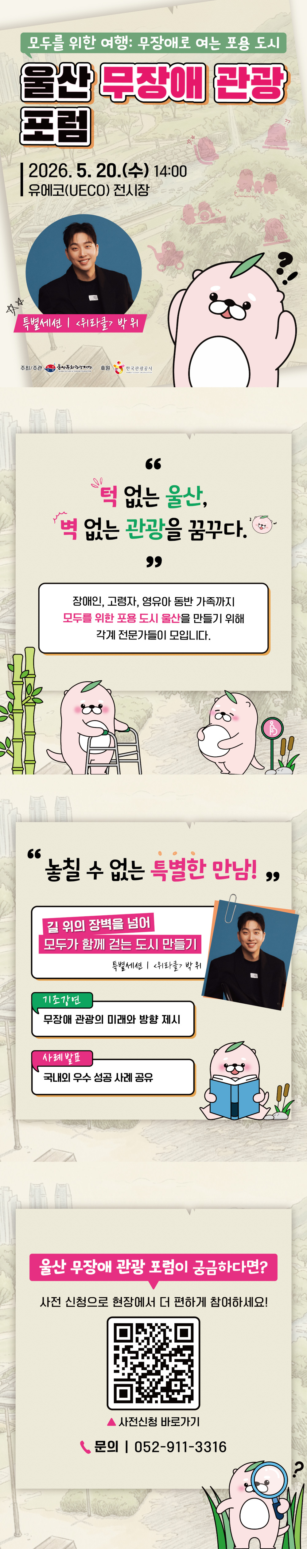✨ 모두가 함께 떠나는 여행 이야기  울산 무장애 관광 포럼에 초대합니다! ?    ? 일시: 5. 20.(수) 14:00  ? 장소: 유에코(UECO) 전시장    ? 주요 프로그램   ✅ 특별세션 : 길위의 장벽을 넘어 「박위 위라클 대표」   ✅ 기조강연 : 관광의 문턱을 낮추다, 모두를 위한 관광도시  ✅ 사례발표 : 국내외 관광도시 사례  ✅ 패널토론 : 모두를 위한 여행, 어떻게 실현할 것인가?     ? 사전 신청하면 접수가 더 빠르고 편리해요!  관심 있는 분들의 많은 참여 부탁드립니다 ?    ☎ 기타문의: 052-911-3316