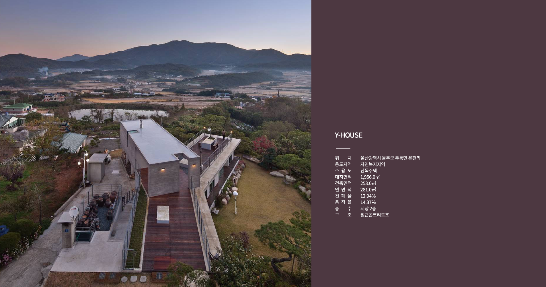 Y-HOUSE 위치 : 울산광역시 울주군 두둥면 은편리, 용도지역 : 자연녹지지역, 주용도 : 단독주택, 대지면적 : 1,956.0㎡, 건축면적 :  253.0㎡, 연면적 281.0㎡, 건폐율 : 12.94%, 용적율 : 14.37%, 층수 : 지상2층, 구조 : 철근콘크리트조