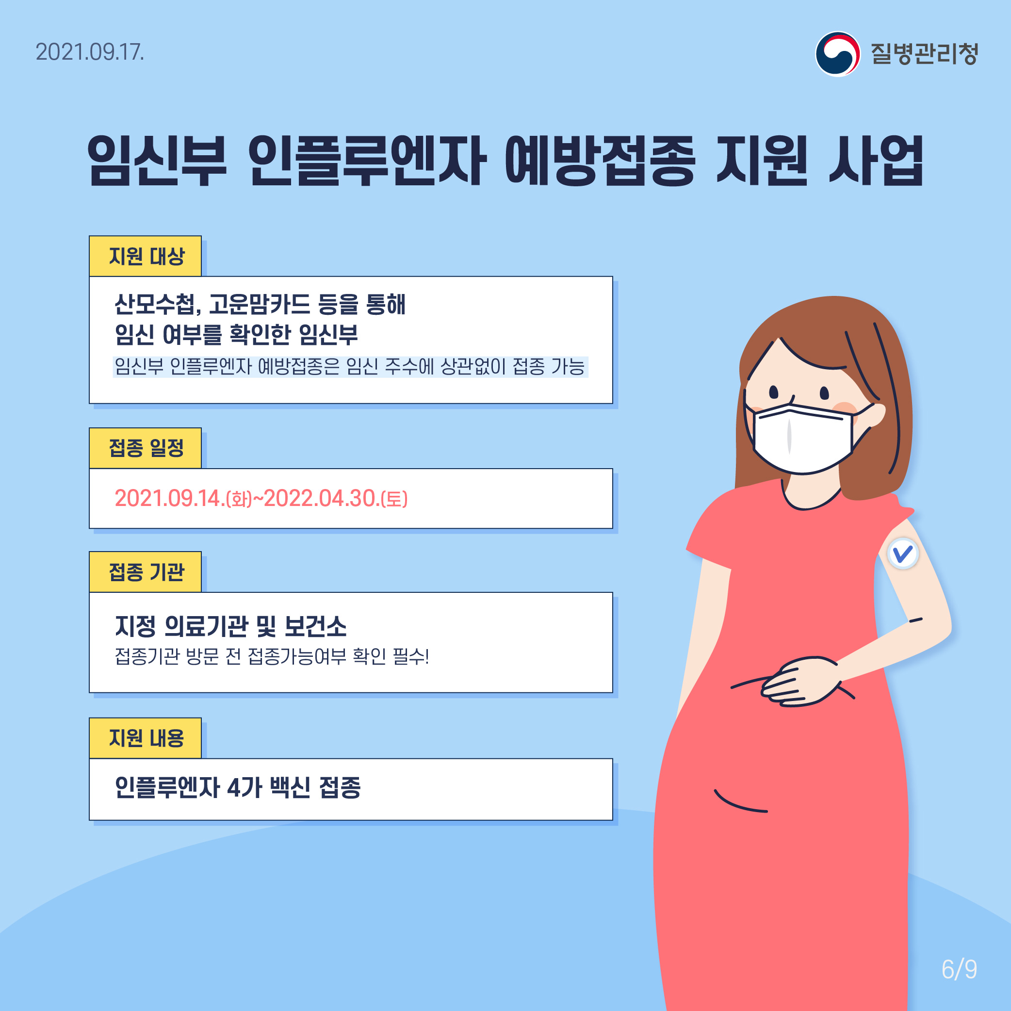 임신부 인플루엔자 예방접종 지원 사업 지원 대상 산모수첩, 고운맘카드 등을 통해 임신 여부를 확인한 임신부 임신부 인플루엔자 예방접종은 임신 주수에 상관없이 접종 가능 접종 일정 2021.09.14.(화)~2022.04.30.(토) 접종 기관 지정 의료기관 및 보건소 접종기관 방문 전 접종 가능 여부 확인 필수 지원 내용 인플루엔자 4가 백신 접종 