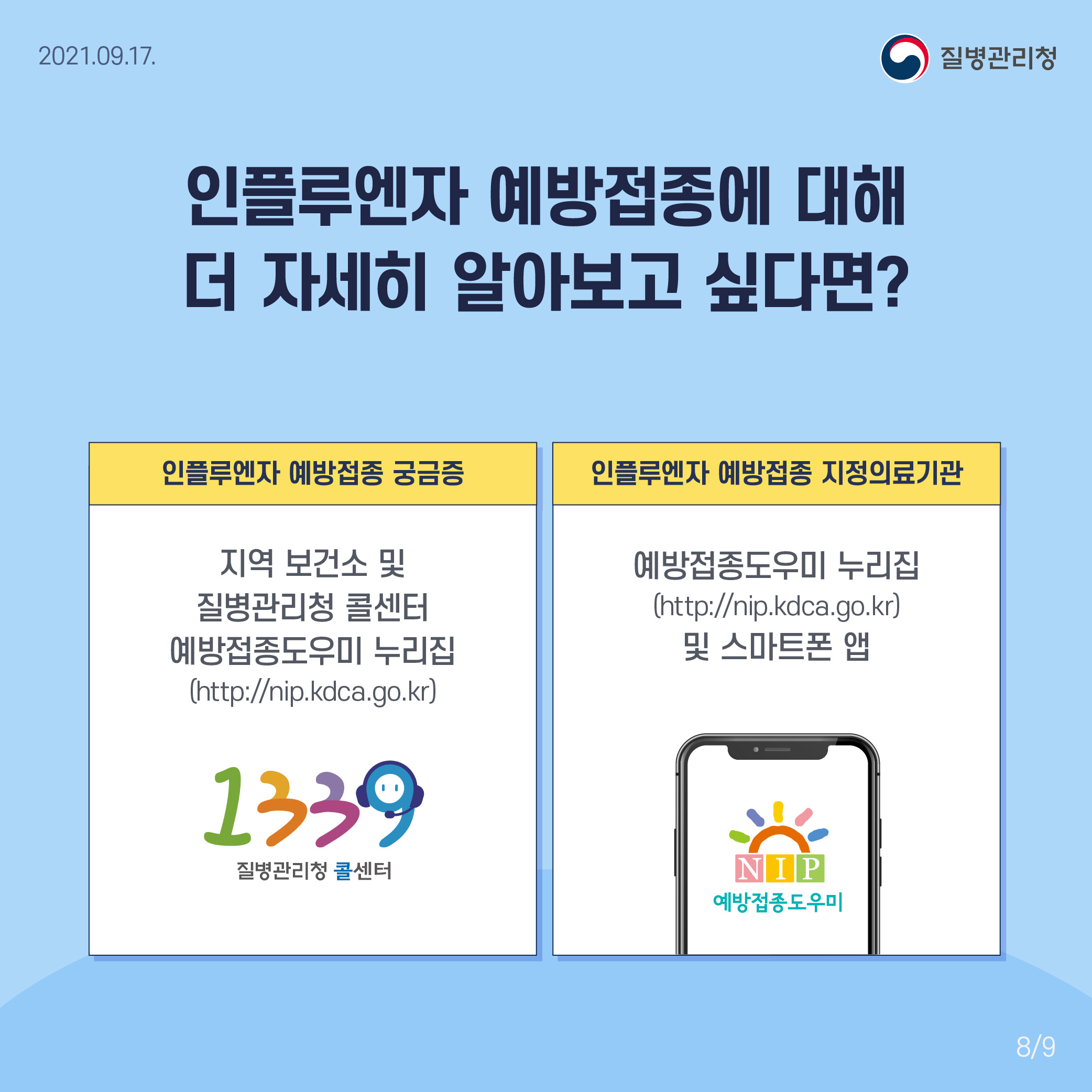 인플루엔자 예방접종에 대해 더 자세히 알아보고 싶다면? 인플루엔자 예방접종 궁금증 지역 보건소 및 질병관리청 콜센터 예방접종 누리집 (http://nip.kdca.go.kr) 1339 질병관리청 콜센터 인플루엔자 예방접종 지정의료기관 예방접종도우미 누리집(http://nip.kdca.go.kr) 및 스마트폰 앱