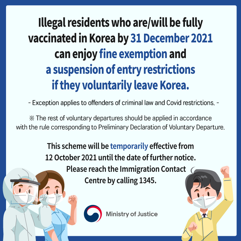 Illegal residents who are/will be fully vaccinated in Korea by 31 December 2021 can enjoy fine exemption and a suspension of entry restrictions if they voluntarily leave Korea. - Exception applies to offenders of criminal law and Covid restrictions. - ※ The rest of voluntary departures should be applied in accordance with the rule corresponding to Preliminary Declaration of Voluntary Departure. This scheme will be temporarily effective from 12 October 2021 until the date of further notice. Please reach the Immigration Contact Centre by calling 1345. Ministry of Justice