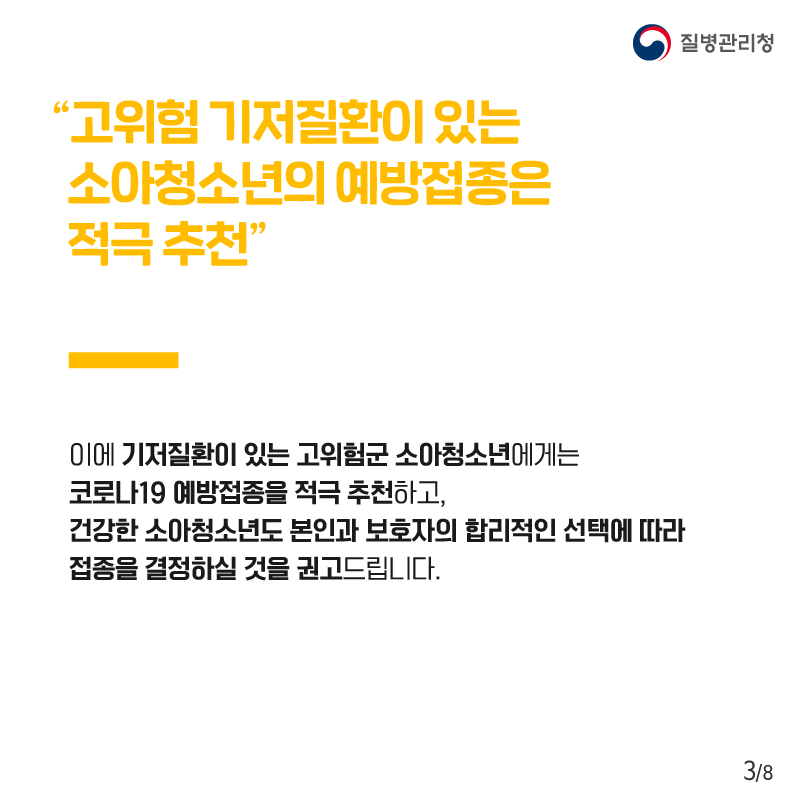 "고위험 기저질환이 있는 소아청소년의 예방접종은 적극 추천" 이에 기저질환이 있는 고위험군 소아청소년에게는 코로나19 예방접종을 적극 추천하고, 건강한 소아청소년도 본인과 보호자의 합리적인 선택에 따라 접종을 결정하실 것을 권고드립니다.