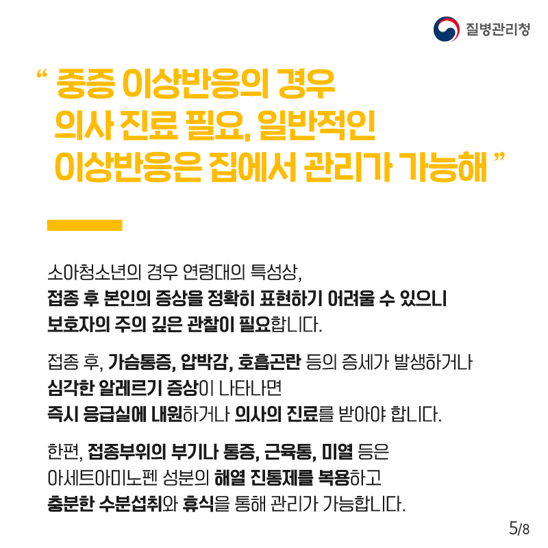 "중증 이상반응의 경우 의사 진료 필요, 일반적인 이상반응은 집에서 관리가 가능해" 소아청소년의 경우 연령대의 특성상, 접종 후 본인의 증상을 정확히 표현하기 어려울 수 있으니 보호자의 주의 깊은 관찰이 필요합니다. 접종 후, 가슴통증, 압박감, 호흡곤란 등의 증세가 발생하거나 심각한 알레르기 증상이 나타나면 즉시 응급실에 내원하거나 의사의 진료를 받아야 합니다. 한편, 접종부위의 부기나 통증, 근육통, 미열 등은 아세트아미노펜 성분의 해열 진통제를 복용하고 충분한 수분섭취와 휴식을 통해 관리가 가능합니다.