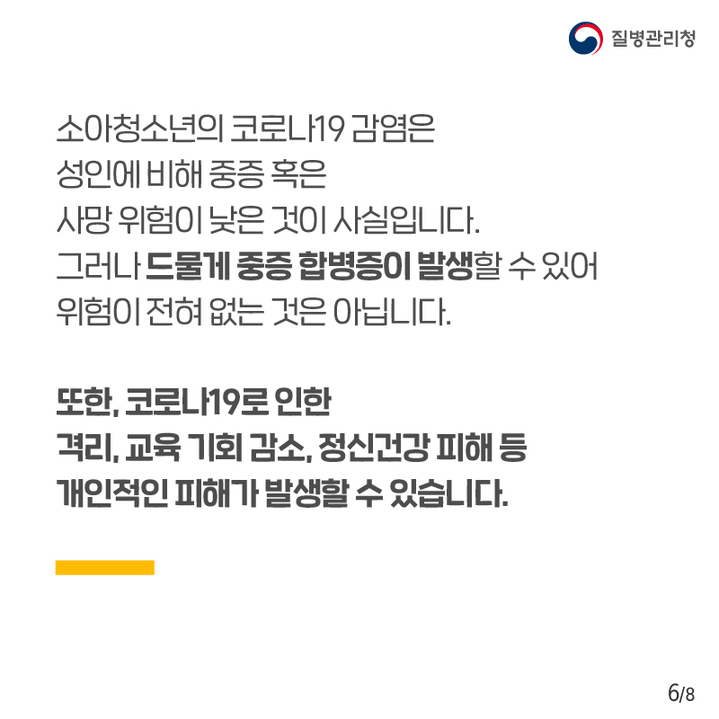 소아청소년의 코로나19 감염은 성인에 비해 중증 혹인 사망 위험이 낮은 것이 사실입니다. 그러나 드물게 중증 합병증이 발생할 수 있어 위험이 전혀 없는 것은 아닙니다. 또한, 코로나19로 인한 격리, 교육 기회 감소, 정신건강 피해 등 개인적인 피해가 발생할 수 있습니다.