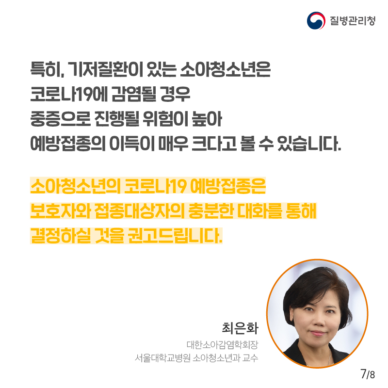 특히, 기저질환이 있는 소아청소년은 코로나19에 감염될 경우 중증으로 진행될 위험이 높아 예방접종의 이득이 매우 크다고 볼 수 있습니다. 소아청소년의 코로나19 예방접종은 보호자와 접종대상자의 충분한 대화를 통해 결정하실 것을 권고드립니다. 최은화 대한소아감염학회장 서울대학교병원 소아청소년과 교수