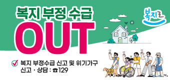 복지로
복지 부정 수급 OUT
복지 부정수급 신고 및 위기가구 신고․상담 : ☎129 