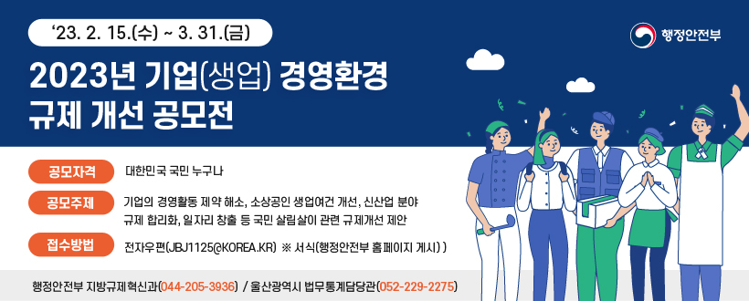*행정안전부*
『2023년 기업(생업) 경영환경 규제 개선』 공모전 *행정안전부*
 - 기간 : ‘23. 2. 15.(수) ~ 3. 31.(금)
 - 공모자격 : 대한민국 국민 누구나
 - 공모주제 : 기업의 경영활동 제약 해소, 소상공인 생업여건 개선, 신산업 분야 규제 합리화, 일자리 창출 등 국민 살림살이 관련 규제개선 제안
 - 접수방법 : 전자우편(jbj1125@korea.kr)  ※ 서식(행정안전부 홈페이지 게시) 
 - 문의처 : 행정안전부 지방규제혁신과(☎044-205-3936)
           / 울산광역시 법무통계담당관(☎052-229-2275)