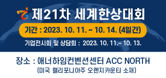 제21차 세계한상대회
ㅇ 기간 : 2023. 10. 11.(수) ~ 10. 14.(토), 4일간
※ 기업전시회 및 상담회는 2023. 10. 11.(수) ~ 10. 13.(금), 3일간 개최 
ㅇ 장소 : 애너하임컨벤션센터 ACC North(미국 캘리포니아주 오렌지카운티 소재