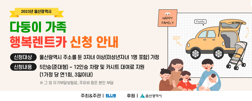 다둥이가족 행복렌트카 신청 안내

대상 : 울산광역시 주소를 둔 3자녀 이상(미성년자녀 1명 포함) 가정
내용 : 5인승(준대형) ~ 12인승 차량 및 카시트 대여료 지원
          (1가정 당 연1회, 3일이내)
 ※ 그 외 자기부담보험료, 주유비 등은 본인 부담