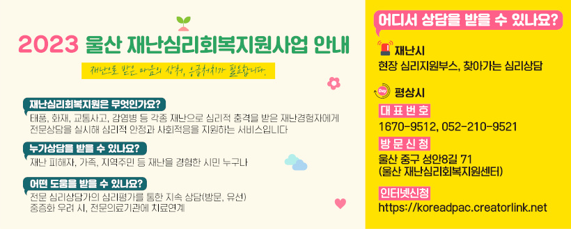 2023 울산 재난심리회복지원사업 안내
재난으로 받은 마음의 상처, 응급처치가 필요합니다.
재난심리회복지원은 무엇인가요?
태풍,화재,교통사고,감염병 등 각종 재난으로 심리적 충격을 받은 재난경험자에게 전문상담을 실시해 심리적 안정과 사회적응을 지원하는 서비스입니다.
누가상담을 받을 수 있나요?
재난 피해자, 가족, 지역주민 등 재난을 경험한 시민 누구나
어떤 도움을 받을 수 있나요?
전문 심리상담가의 심리평가를 통한 지속 상담(방문,유선) 중증화 우려 시, 전문의료기관에 치료연계
어디서 상담을 받을 수있나요?
재난시 : 현장 심리지원부스, 찾아가는 심리상담
평상시
대표번호 : 1670-9512, 052-210-9521
방문신청 : 울산 중구 성안8길 71(울산 재난심리회복지원센터)
인터넷신청 : https://koreadpac.creatorlink.net/