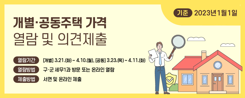 23년 1월 1일 기준 개별·공동주택가격 열람 및 의견제출
○ 열람기간 : 3. 21.(화) ~ 4. 10.(월)
○ 열람방법 : 구·군 세무1과 방문 또는 온라인 열람
○ 의견제출방법 : 서면 및 온라인 제출