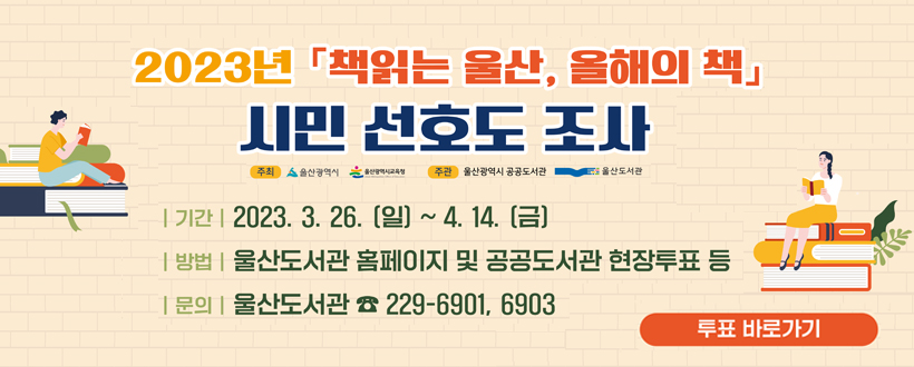 본 문
(배너 게시문구
최대한 간략히)
2023년 책읽는 울산  올해의 책 시민 선호도 조사
기간 : 2023.3.26.(일)~4.14.(금)
방법 :　울산도서관 홈페이지 및 공공도서관 펹아투표 등
문의 : 울산도서관 229-6901,6903
