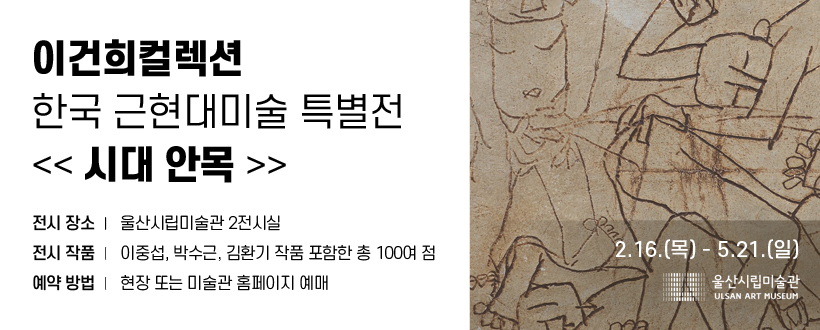 이건희컬렉션 한국 근현대미술 특별전 <<시대 안목>>
전시 장소: 울산시립미술관 2전시실 
전시 기간: 2.16.(목)~5.21.(일)
전시 작품: 이중섭, 박수근, 김환기 작품 포함한 총 100여 점 
예약 방법: 현장 또는 미술관 홈페이지 예매
