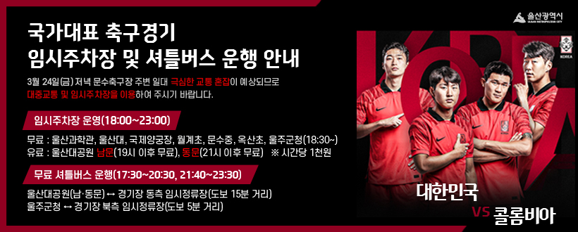 국가대표 축구경기 임시주차장 및 셔틀버스 운행 안내
3월 24일(금) 저녁 문수축구장 주변 일대 극심한 교통 혼잡이 예상되므로  대중교통 및 임시주차장을 이용하여 주시기 바랍니다.
임시주차장 운영(18:00~23:00)
  - 무료 : 울산과학관, 울산대, 국제양궁장, 월계초, 문수중, 옥산초, 울주군청(18:30~)
  - 유료 : 울산대공원 남문(19시 이후 무료), 동문(21시 이후 무료)   ※ 시간당 1천원
 무료 셔틀버스 운행(17:30~20:30, 21:40~23:30)
  - 울산대공원(남문‧동문) ↔ 경기장 동측 임시정류장(도보 15분 거리)
  - 울주군청 ↔ 경기장 북측 임시정류장(도보 5분 거리)