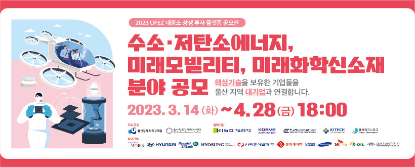 2023년 대중소 상생 투자 플랫폼 공모전
〇 공모기간 : 2022. 3. 14.(월) ~ 4. 28.(금) 18:00
〇 모집분야 : 수소·저탄소에너지, 미래모빌리티, 미래화학신소재 분야 
〇 참가대상 : 혁신기술을 보유한 (예비)창업자 및 벤처·중소기업 등