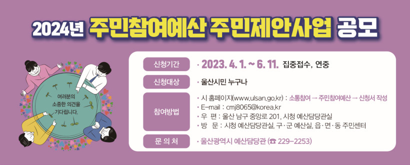2024년 주민참여예산 주민제안사업 공모
- 신청기간 : 2023. 4. 1. ~ 6. 11. 집중접수, 연중
- 신청대산 : 울산시민 누구나
- 참여방법
  홈페이지(www.ulsan.go.kr) : 소통참여 - 주민참여예산 - 신청서 작성
  이메일 : cmj8065@korea.kr
  우편 : 울산 남구 중앙로 201, 시청 예산담당관실
  방문 : 시청 예산 담당관실, 구·군 예산실, 읍·면·동 주민센터
☏ 문의 : 울산광역시 예산담당관 229-2253