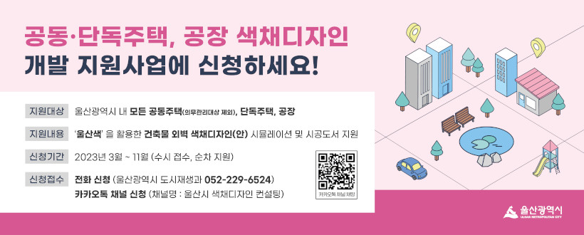 공동·단독주택, 공장 색채 디자인 개발 지원사업에 신청하세요!
- 지원대상 : 울산광역시 내 모든 공동주택(의무관리대상 제외), 단독주택, 공장
- 지원내용 : ‘울산색’ 을 활용한 건축물 외벽 색채디자인(안) 시뮬레이션 및 시공도서 지원
- 신청기간 : 2023년 3월 ~ 11월 (수시 접수, 순차 지원)
- 신청접수 : 전화 신청 (울산광역시 도시재생과 052-229-6524), 카카오톡 채널 신청 (채널명 : 울산시 색채디자인 컨설팅)