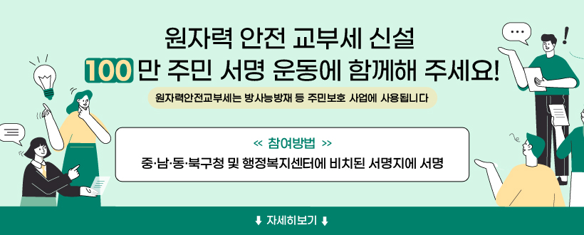 원자력안전교부세 신설 100만 주민 서명 운동에 함께해주세요!
 (참여방법) 중·남··동·북구청 및 행정복지센터에 비치된 서명지에 서명
 원자력안전교부세는 방사능방재 등 주민보호 사업에 사용됩니다
 