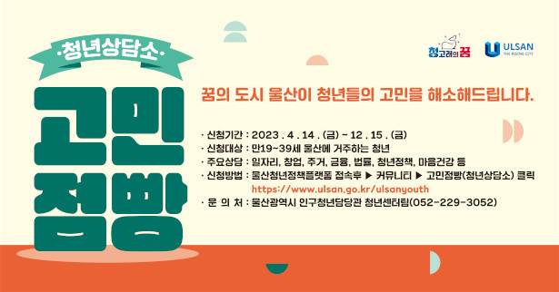청년상담소 고민점빵
꿈의 도시 울산이 청년들의 고민을 해소해드립니다.
- 신청기간 : 20233.4.14.(금) ~ 12.15.(금)
- 신청대상 : 만19 ~ 39세 울산에 거주하는 청년
- 주요상담 : 일자리, 창업, 주거, 금융, 법률, 청년정책, 마음건강 등
- 신청방법 : 울산청년정책 플랫폼 접속 후 > 커뮤니티 > 고민점빵(청년상담소)
- 문의처 : 울산광역시 인구청년담당관 청년센터팀(052-229-3052)