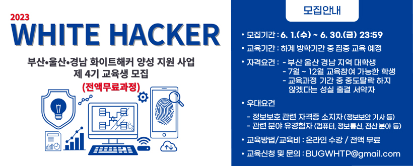 2023년 부산울산경남 화이트해커 양성사업 제4기 교육생 모집
○ 모집기간 : 6. 1.(수) ~ 6. 30.(금) 23:59 
 - 교육기간 : 하계 방학기간 중 집중 교육 예정
○ 자격요건 : 
 - 부산 울산 경남 지역 대학생
 - 7월 ~ 12월 교육참여 가능한 학생
 - 교육과정 기간 중 중도탈락 하지 않겠다는 성실 출결 서약자 
○ 우대요건
 - 정보보호 관련 자격증 소지자(정보보안 기사 등)
 - 관련 분야 유경험자(컴퓨터, 정보통신, 전산 분야 등)
○ 교육방법/교육비 : 온라인 수강 / 전액 무료
○ 교육신청 및 문의 : BUGWHTP@gmail.com
자세히보기