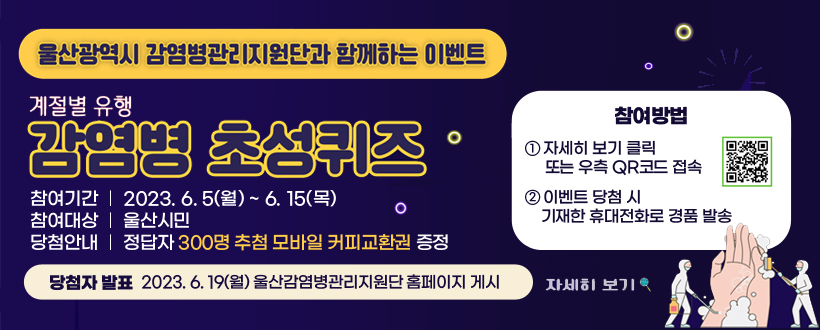 계절별 유행 감염병 초성퀴즈
○ 참여기간 : 2023. 6. 5(월) ~ 6. 15(목)
○ 참여대상 : 울산 시민 
○ 당첨안내 : 정답자 300명 추첨 모바일 커피교환권 증정
○ 참여방법 : 하단 URL 또는 QR코드 접속

<신청방법>
① 참여 신청 (하단 URL 또는 우측 QR코드 접속)
② 이벤트 당첨 시 기재한 휴대전화로 경품 발송

○ 당첨자발표 : 2023. 6. 19(월) 울산감염병관리지원단 홈페이지 게시