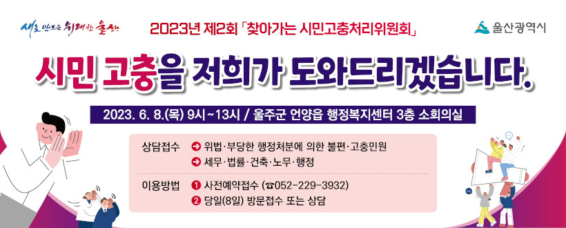 2023년 제2회 「찾아가는 시민고충처리위원회」
시민고충을 저희가 도와드리겠습니다.
2023.6.8.(목) 9시~13시 / 울주군 언양읍 행정복지센터 3층 소회의실
상담접수 : 위법 부당한 행정처분에 의한 불편 고충민원, 세무, 법률, 건축, 노무, 행정
이용방법 : 사전예약접수(052-229-3932) / 당일(8일) 방문접수 또는 상담