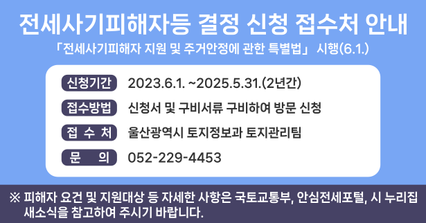 전세사기피해자등 결정 신청 접수처 안내
- 「전세사기피해자 지원 및 주거안정에 관한 특별법」 시행(6.1.) -
 ■ 신청기간 : 2023. 6. 1. ~ 2025. 5. 31.(2년간) 
 ■ 접수방법 : 신청서 및 첨부서류 구비하여 방문 신청
 ■ 접 수 처 : 울산광역시 토지정보과 토지관리팀
 ■ 문    의 : 052-229-4453
 ※ 피해자 요건 및 지원대상 등 자세한 사항은 국토교통부, 안심전세포털, 시 누리집 새소식을 참고하여 주시기 바랍니다. 