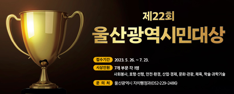 제22회 울산광역시민대상
접수기간 : 2023.5.26. ~7.23.
시상인원 : 7개 부문 각 1명(사회봉사, 효행·선행, 안전·환경, 산업·경제, 문화·관광, 체육, 학술·과학기술
문의처 : 울산광역시 자치행정과(052-229-2486)