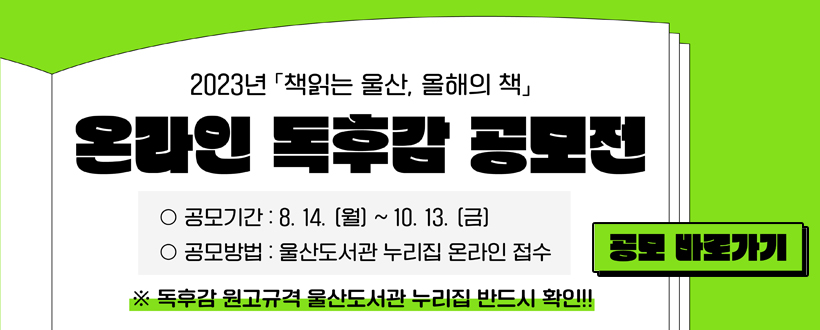 023년「책읽는 울산, 올해의 책」온라인 독후감 공모전
 - 공모기간 : 8. 14. ~ 10. 13.
 - 공모방법 : 울산도서관 누리집 온라인 접수
※ 독후감 원교규격 울산도서관 누리집 반드시 확인
공모 바로가기