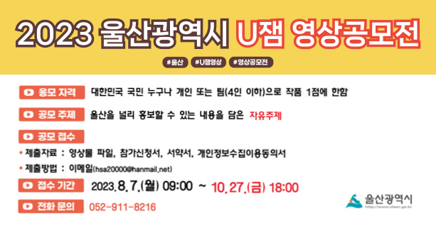 ○ 참가자격 : 대한민국 국민 누구나[개인 또는 팀(4인 이하)]
○ 공모주제 : 울산을 널리 홍보할 수 있는 내용을 담은 자유주제
○ 제출기간 : 8. 7.(월) 09:00 ~ 10. 27.(금) 18:00
○ 제출방법 : 이메일(hsa20000@hanmail.net)
○ 제출자료 : 영상물 파일, 참가신청서, 서약서, 개인정보수집이용동의서
○ 문 의 처 : 052-911-8216