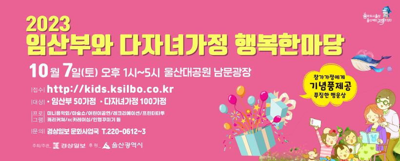 2023년 임산부와 다자녀가정 행복한마당
 ○ 일시 : 2023. 10. 7.(토) 13:00 ~ 17:00
 ○ 장소 : 울산대공원 남문광장
 ○ 접수 : http:// kids.ksilbo.co.kr
 ○ 대상 : 임산부가정 및 2자녀이상 다자녀가정
 ○ 문의 : 경상일보 문화사업국 T.220-0612~3