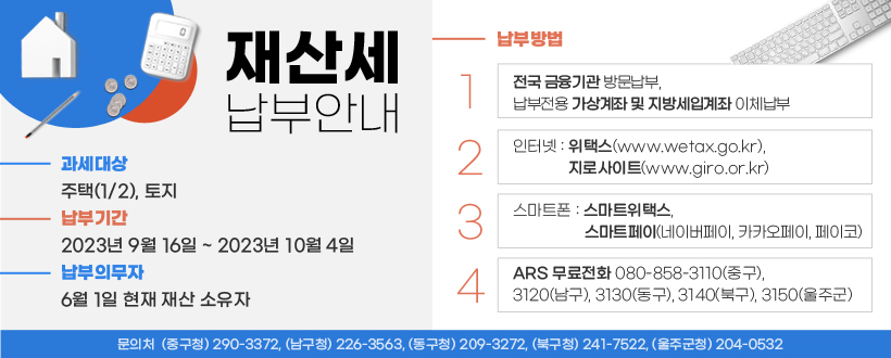 ○ 과세대상 : 주택(1/2), 토지
 ○ 납부기간 : 2023년 9월 16일 ~ 2023년 10월 4일 
 ○ 납세의무자 : 6월 1일 현재 재산 소유자
 ○ 납부방법
   - 전국 금융기관 방문납부, 납부전용 가상계좌 및 지방세입계좌 이체납부
   - 인터넷 : 위택스(http://www.wetax.go.kr), 지로사이트(http://www.giro.or.kr)
   - 스마트폰 : 스마트위택스, 스마트페이(네이버페이, 카카오페이, 페이코)
   - ARS 무료전화 080-858-3110(중구), 3120(남구), 3130(동구), 3140(북구), 3150(울주군)  
 【 문의처  ☞ (중구청) 290-3372, (남구청) 226-3563 (동구청) 209-3272,   (북구청) 241-7522, (울주군청) 204-0532】