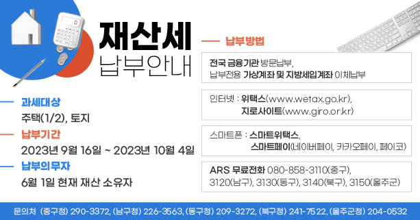○ 과세대상 : 주택(1/2), 토지
 ○ 납부기간 : 2023년 9월 16일 ~ 2023년 10월 4일 
 ○ 납세의무자 : 6월 1일 현재 재산 소유자
 ○ 납부방법
   - 전국 금융기관 방문납부, 납부전용 가상계좌 및 지방세입계좌 이체납부
   - 인터넷 : 위택스(http://www.wetax.go.kr), 지로사이트(http://www.giro.or.kr)
   - 스마트폰 : 스마트위택스, 스마트페이(네이버페이, 카카오페이, 페이코)
   - ARS 무료전화 080-858-3110(중구), 3120(남구), 3130(동구), 3140(북구), 3150(울주군)  
 【 문의처  ☞ (중구청) 290-3372, (남구청) 226-3563 (동구청) 209-3272,   (북구청) 241-7522, (울주군청) 204-0532】