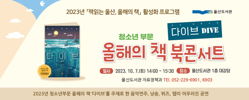 청소년부문 올해의 책 ‘다이브’ 북콘서트 개최

  ⁍ 일 시 : 2023. 10. 7.(토) 14:00 ~ 15:30 
  ⁍ 장 소 : 울산도서관 1층 대강당 
  ⁍ 내 용 : 2023년 청소년부문 올해의 책 ‘다이브’를 주제로 한 음악연주, 낭송, 퀴즈, 랩이 어우러진 공연
  ⁍ 문 의 : 울산도서관 자료정책과 (☎ 229-6901, 6903)