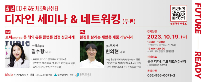 울산 디자인주도 제조혁신센터 디자인 세미나 & 네트워킹
- 교육대상 : 중견·중소기업인 및 디자이너
- 강의일자 : 2023.10.19.(목)
- 교육내용 
  1부 : 쇼피(Shopee) 등 해외 유통 플랫폼 입점 성공사례
  2부 : 환경을 살리는 새활용 제품 개발 사례
- 교육장소 : 울산대학교 공장실험동(울산 디자인주도 제조혁신센터)
- 신청기간 : 2023년 9월 18일 ~ 10월 16일(29일간)
- 문의사항 : 052-956-0071~2