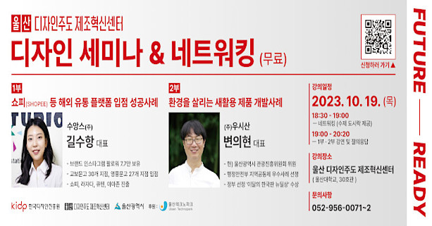 울산 디자인주도 제조혁신센터 디자인 세미나 & 네트워킹
- 교육대상 : 중견·중소기업인 및 디자이너
- 강의일자 : 2023.10.19.(목)
- 교육내용 
  1부 : 쇼피(Shopee) 등 해외 유통 플랫폼 입점 성공사례
  2부 : 환경을 살리는 새활용 제품 개발 사례
- 교육장소 : 울산대학교 공장실험동(울산 디자인주도 제조혁신센터)
- 신청기간 : 2023년 9월 18일 ~ 10월 16일(29일간)
- 문의사항 : 052-956-0071~2