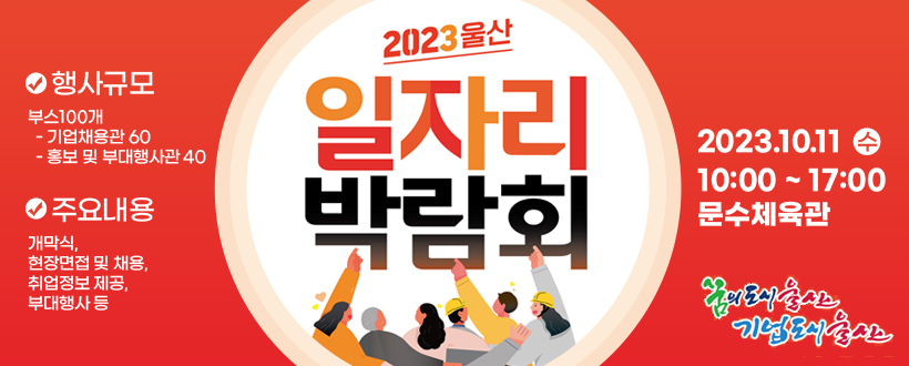 2023 울산일자리 박람회
 ❍ 일    시 : 10. 11.(수) 10:00~17:00 
 ❍ 장    소 : 문수체육관
 ❍ 행사규모 : 부스100개(기업채용관 60, 홍보 및 부대행사관 40)
 ❍ 주요내용 : 개막식, 현장면접 및 채용, 취업정보 제공, 부대행사 등