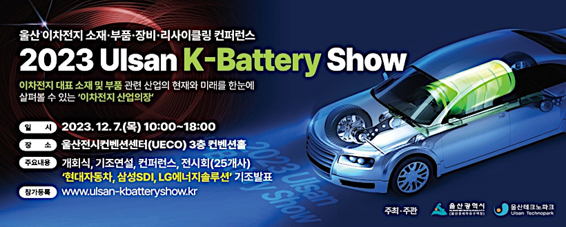 2023 Ulsan K-Battery Show 이차전지 대표 소재 및 부품 관련 산업의 현재와 미래를 한눈에 살펴볼 수 있는 '이차전지 산업의 장'
  ○ 기    간 : 2023. 12. 7.(목) 10:00 ~ 18:00
  ○ 장    소 : 울산전시컨벤션센터 3층 컨벤션홀
  ○ 주요내용 : 울산 이차전지 소재‧부품‧장비‧리사이클링 컨퍼런스
   - 개막식, 기조강연(현대자동차, 삼성SDI, LG에너지솔루션),주제발표세미나, 이차전지 전시회(25개사)
  ○ 주최/주관 : 울산광역시(경제자유구역청)/울산테크노파크
  ○ 문 의 처 : 052)219-8700~8719
  ○ 참가등록 : www.ulsan-kbatteryshow.kr