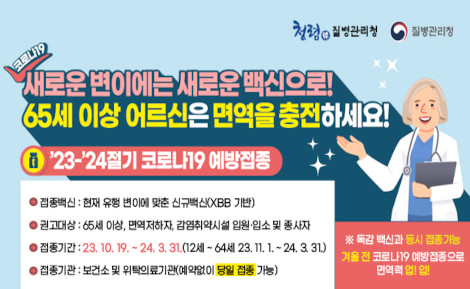 65세 이상 어르신은 코로나19 백신 접종에 적극 참여해 주세요!
○ 접종백신 : 현재 유행 변이에 맞춘 신규백신(XBB 기반)
○ 권고대상 : 65세 이상, 면역저하자, 감염취약시설 입원·입소 및 종사자
○ 접종기간 : ‘23. 10. 19. ~ ’24. 3. 31.
              (12세~64세 ‘23. 11. 1. ~ ’24. 3. 31.)
○ 접종기관 : 보건소 및 위탁의료기관(예약없이 당일 접종 가능)
 ※ 독감 백신과 동시 접종가능 합니다.