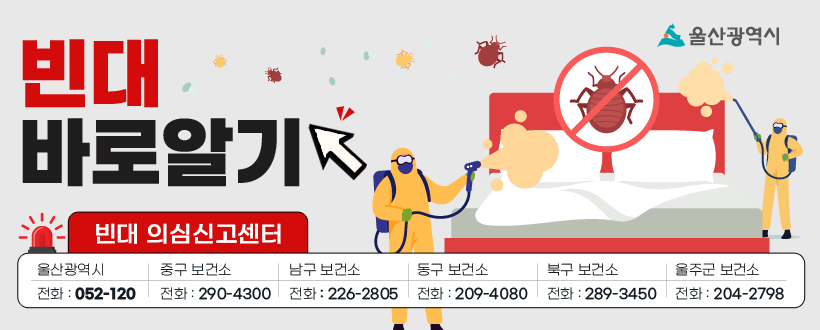 침대 속 흡혈귀 빈대 바로 알고 미리 예방하기
빈대 의심 신고센터
정부 국민콜 : 110
시 해울이콜센터 : 052-120
중구 보건소 : 052-290-4300
남구 보건소 : 052-226-2805
동구 보건소 : 052-209-4080
북구 보건소 : 052-289-3450
울주군 보건소 : 052-204-2798