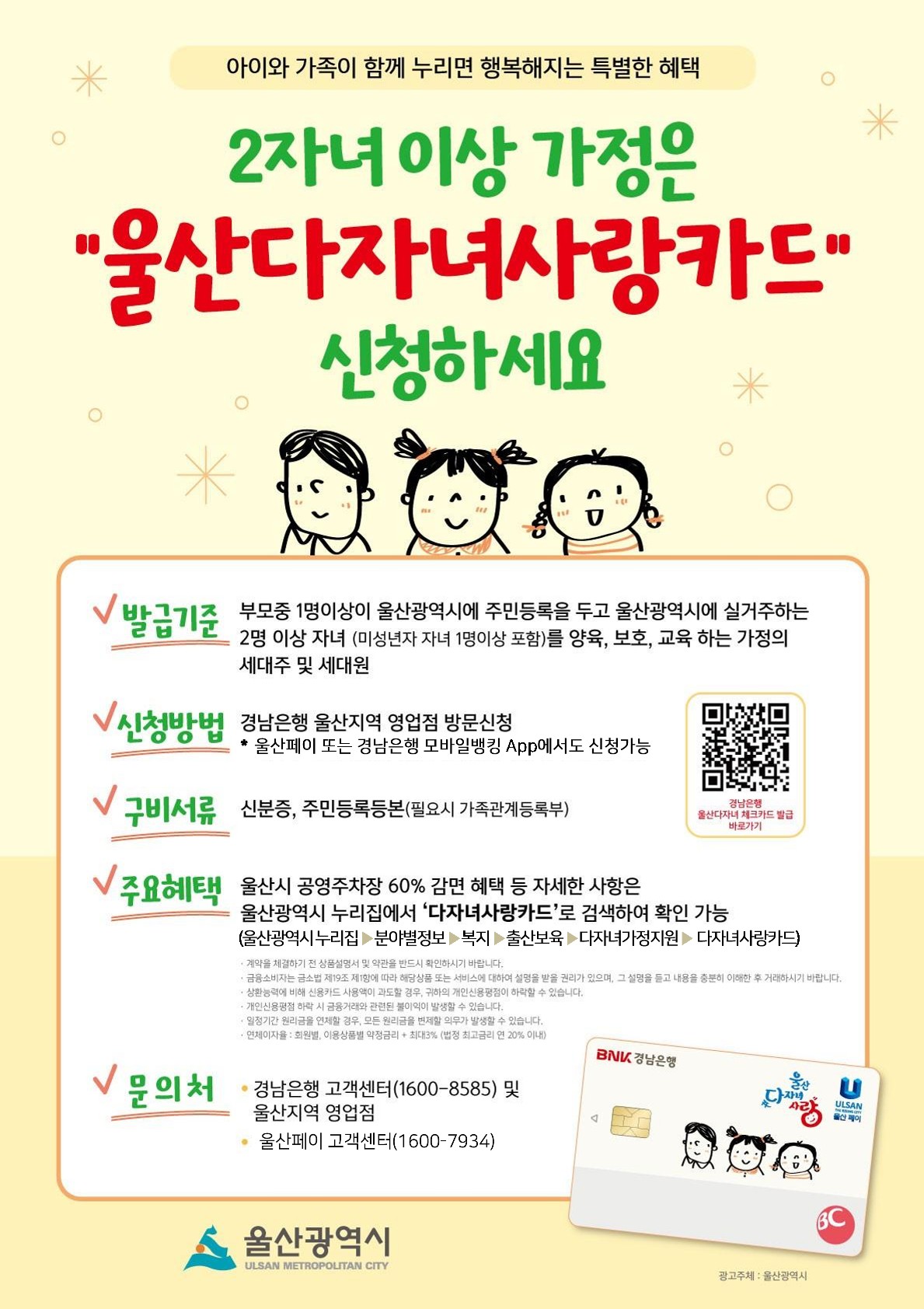 아이와 가족이 함께 누리면 행복해지는 특별한 혜택 2자녀이상 가정은 울산다자녀사랑카드 신청하세요 발급기준 부모중 1명이상이 울산광역시에 주민등록을 두고 울산광역시에 실거주하는 2명 이상 자녀(미성년자 자녀 1명이상 포함)를 양육, 교육하는 가정의 세대주 및 세대원 신청방법 경남은행 울산지역 영업점 방문신청 울산페이 또는 경남은행 모바일뱅킹 App에서도 신청가능 구비서류 신분증, 주민등록등본(필요시 가족관계 등록부) 주요혜택 울산시 공영주차장 60% 감면 혜택 등 자세한 사항은 울산광역시 누리집에서 ‘다자녀사랑카드’로 검색하여 확인 가능(울산광역시누리집-분야별정보-복지-출산보육-다자녀가정지원-다자녀사랑카드) 문의처 경남은행 고객센터(1600-8585) 및 울산지역 영업점 울산페이 고객센터(1600-7934)