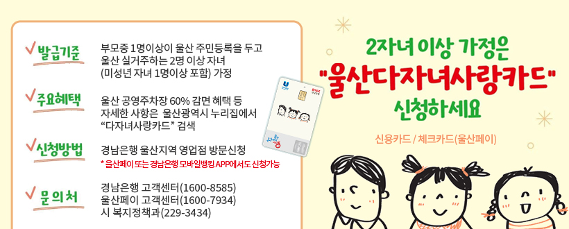  울산다자녀사랑카드 신청 안내

2자녀이상 가정은 “울산다자녀사랑카드” 신청하세요
 ○ 카드종류 : 신용카드 / 체크카드(울산페이)
 ○ 발급기준 : 부모중 1명이상이 울산 주민등록을 두고 
                울산 실거주하는 2명 이상 자녀
               (미성년 자녀 1명이상 포함) 가정
 ○ 주요혜택 : 울산 공영주차장 60% 감면 혜택 등 자세한 사항은 
               울산광역시 누리집에서 “다자녀사랑카드” 검색 
 ○ 신청방법 : 경남은행 울산지역 영업점 방문신청 
    *울산페이 또는 경남은행 모바일뱅킹 App에서도 신청가능
 ○ 문 의 처 : 경남은행 고객센터(1600-8585), 울산페이 고객센터(1600-7934)
                 시 복지정책과(229-3434) 