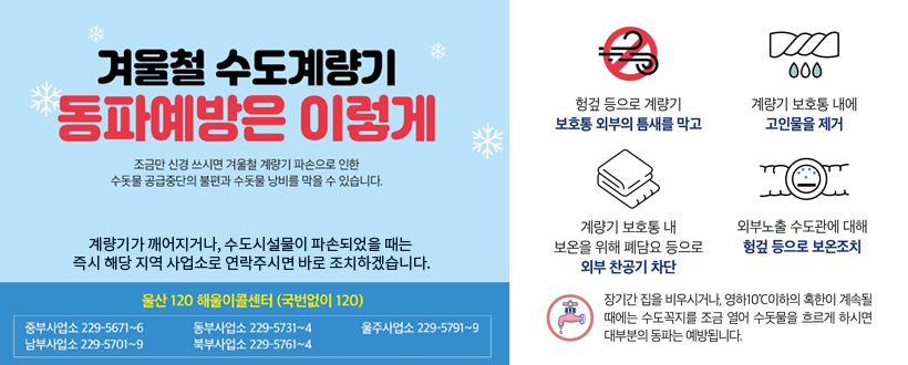 수도계량기 동파를 예방합시다 !
○ 혹한 시 수도꼭지를 조금 열어놓고 사용하세요.
○ 수도계량기와 배관을 헌옷 등 보온재로 감싸주세요.
○ 외부 찬 공기가 들어가지 않도록 계량기 내외부 틈새를 막아주세요.
○계량기가 깨어지거나, 수도시설물이 파손되었을 때는 즉시 해당 지역 사업소로 연락주시면 바로 조치하겠습니다.
  울산120 해울리콜센터(국번없이 120)
중부사업소 : 229-5671~6, 남부사업소 : 229-5701~9,
동부사업소 : 229-5731~4, 북부사업소 : 229-5761~4, 
울주사업소 : 229-5791~9