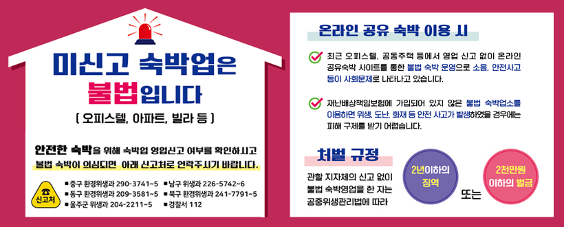 미신고 숙박업은 불법입니다.
 ○ 재난배상책임보험에 가입되어 있지 않은 불법 숙박업소를 이용하면 위생, 도난, 화재 등 안전사고가 발생하였을 경우에는 피해 구제를 받기 어려우며
 ○ 안전한 숙박을 위해 숙박업 영업신고 여부를 확인하시고 불법 숙박이 의심되면 아래 신고처로 연락주시기 바랍니다.
 ○ 신고처 : 
   - 중구 환경위생과 290-3741~5  남구 위생과 226-5742~6
   - 동구 환경위생과 209-3581~5 북구 환경위생과 241-7791~5
   - 울주군 위생과 204-2211~5  경찰서 112
 ○ 처벌규정 : 불법 숙박영업을 한 자는 공중위생관리법에 따라 2년 이하의 징역 또는 2천만원 이하의 벌금