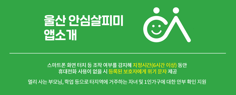 “울산안심살피미”앱 가입으로 가족의 안전을 챙기세요

스마트폰 화면 터치 등 조작 여부를 감지해
지정시간(6시간 이상) 동안 휴대전화 사용이 없을 시
등록된 보호자에게 위기 문자 제공

멀리 사는 부모님, 학업 등으로 타지역에 거주하는 자녀 및
1인가구에 대한 안부 확인 지원