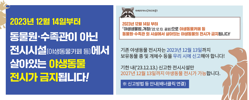 ○ 2023년 12월 14일부터 동물원․수족관이 아닌 전시시설(야생동물카페 등)에서의 야생동물 전시가 금지됩니다!

○ 기존 야생동물 전시자는 2023년 12월 13일까지 보유동물 종 및 개체수 등을 우리 시에 신고해야 합니다!
 - 기한 내(‘23.12.13.) 신고한 전시시설만 2027년 12월 13일까지 야생동물 전시가 가능합니다.
※ 신고방법 등 안내(배너클릭 연결)