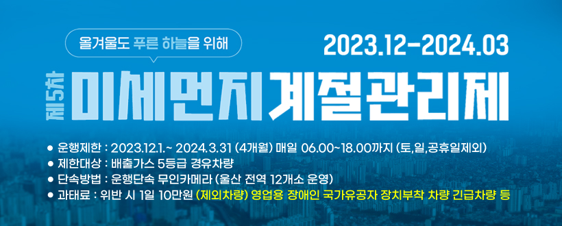 제5차 미세먼지 계절관리제
운행제한:2023.12.1.~2024.3.31 (4개월) 매일 06.00~18.00까지 (토,일,공휴일제외)
제한대상:배출가스 5등급 경유차량
단속방법:운행단속 무인카메라(울산 전역 12개소 운영)
과태료:위반 시 1일 10만원
(제외차량) 영업웅 장애인 국가유공자 장치부착 차량 긴급차량 등 