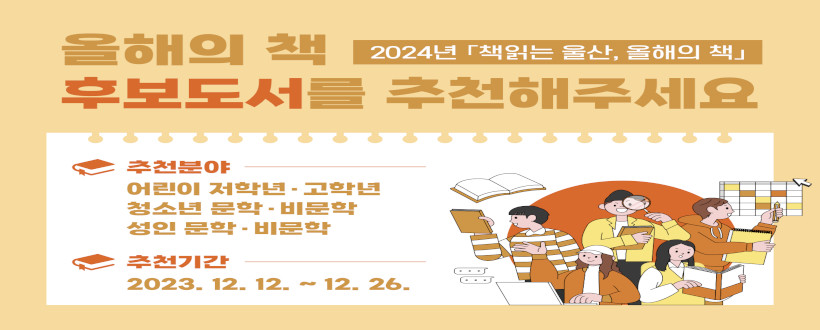2024년 「책읽는 울산, 올해의 책」시민 추천도서 공모
  ⁍ 기    간 : 2023. 12. 12. ~ 12. 26.(2주간)
  ⁍ 내    용 : 2024년 울산시 올해의 책 선정을 위한 시민 추천도서 모집 
  ⁍ 참여방법 : 관내 20개 공공도서관 방문하여 도서추천서 제출, 울산도서관 누리집 접수 
  ⁍ 문의사항 : 울산도서관 자료정책과 (☎ 229-6901, 6903)