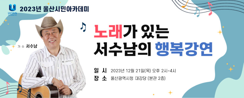 2023년 12월 울산시민아카데미 개최 
 · 일시/장소 : 2023. 12. 21.(목) 14:00~16:00 / 시청 본관 2층 대강당
 · 대    상 : 울산시민 누구나(선착순 500명) ※ 별도 수강생 모집 없음.
 · 입    장 : 1시간 전부터 선착순 입장 
 · 강의내용 : 가수 서수남의 “노래가 있는 서수남의 행복강연 ”